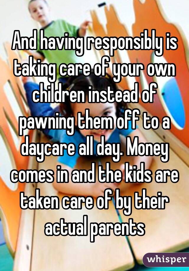 And having responsibly is taking care of your own children instead of pawning them off to a daycare all day. Money comes in and the kids are taken care of by their actual parents