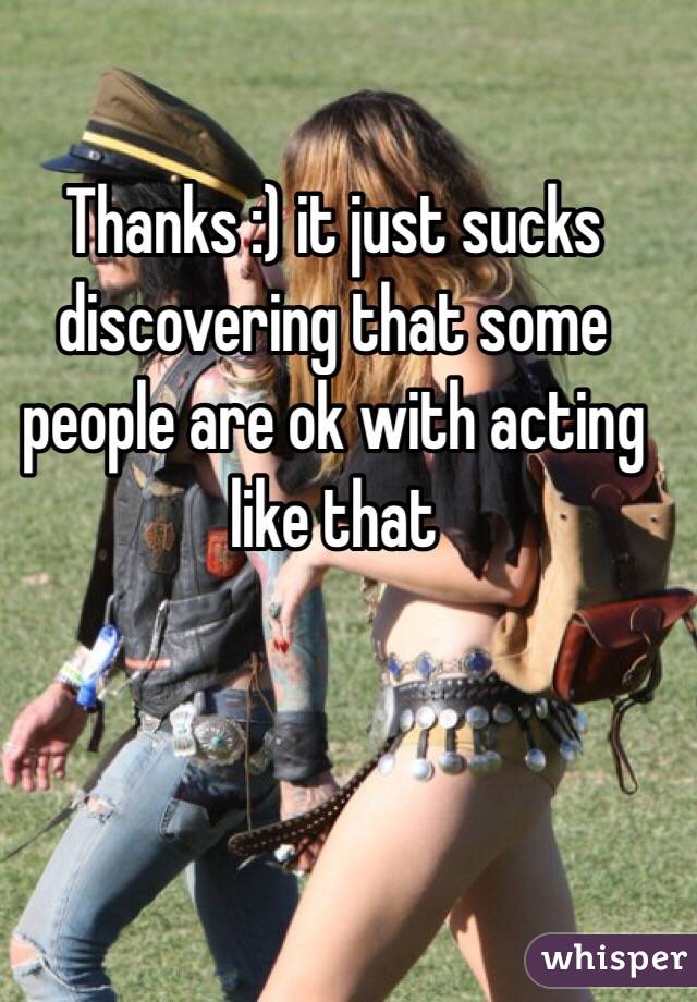 Thanks :) it just sucks discovering that some people are ok with acting like that 