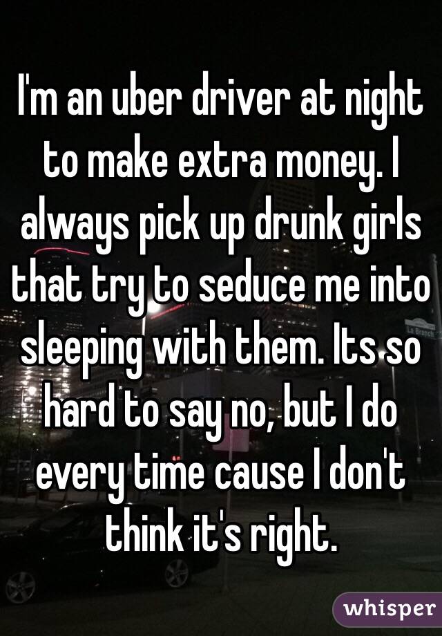 I'm an uber driver at night to make extra money. I always pick up drunk girls that try to seduce me into sleeping with them. Its so hard to say no, but I do every time cause I don't think it's right.  