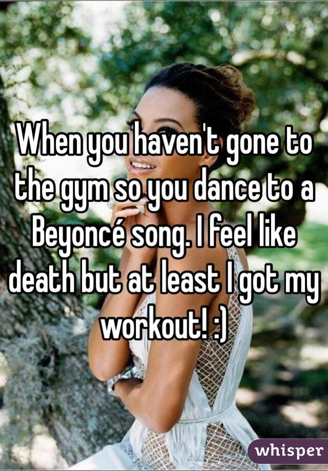 When you haven't gone to the gym so you dance to a Beyoncé song. I feel like death but at least I got my workout! :)