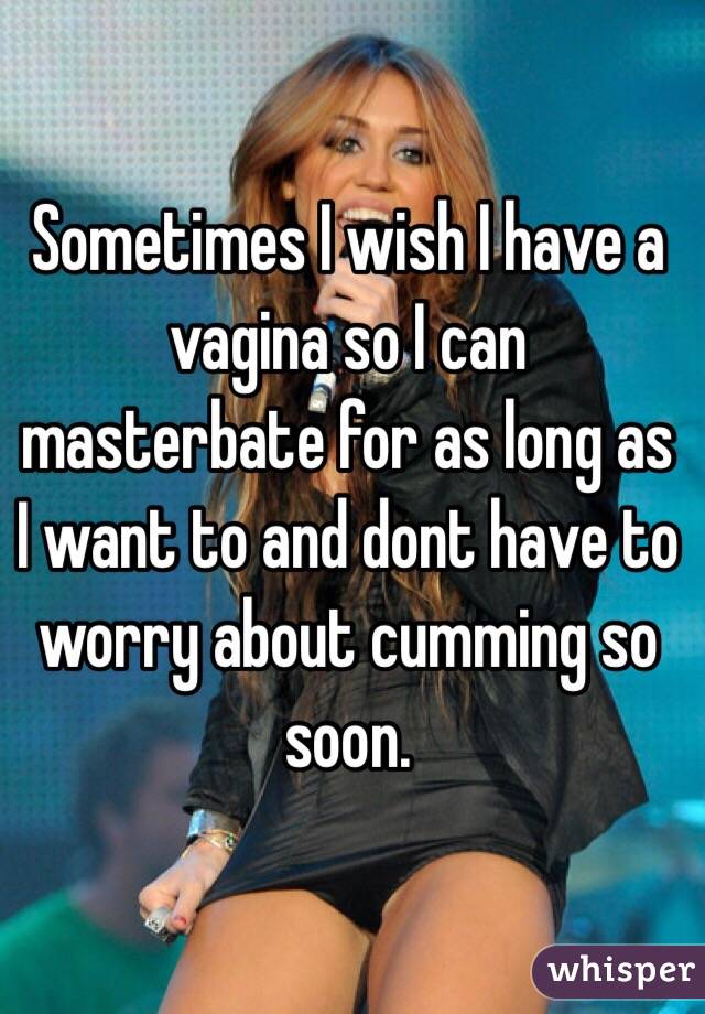 Sometimes I wish I have a vagina so I can masterbate for as long as I want to and dont have to worry about cumming so soon. 