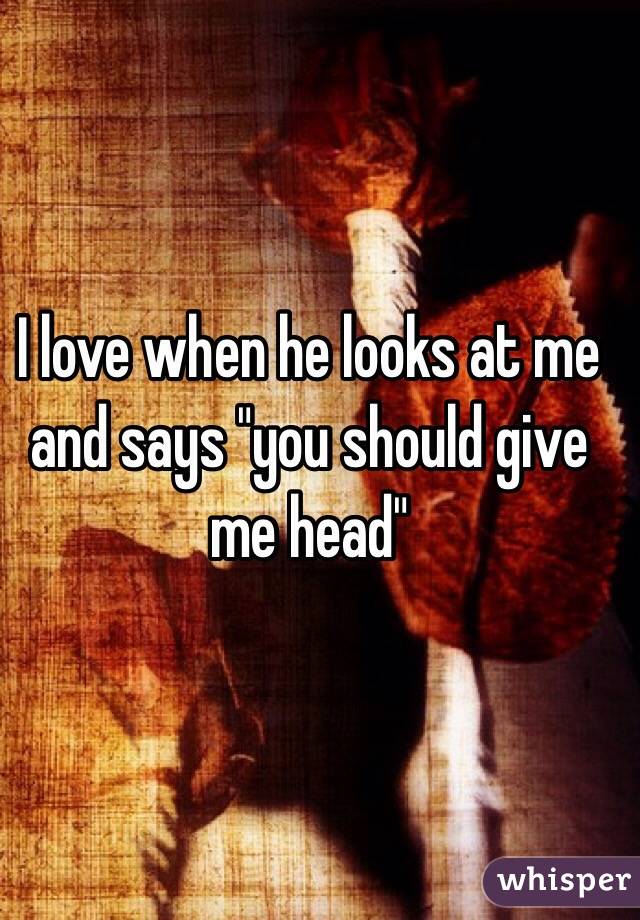 I love when he looks at me and says "you should give me head" 