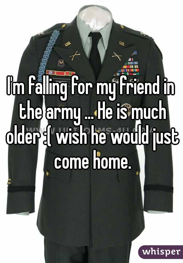 I'm falling for my friend in the army ... He is much older :( wish he would just come home.