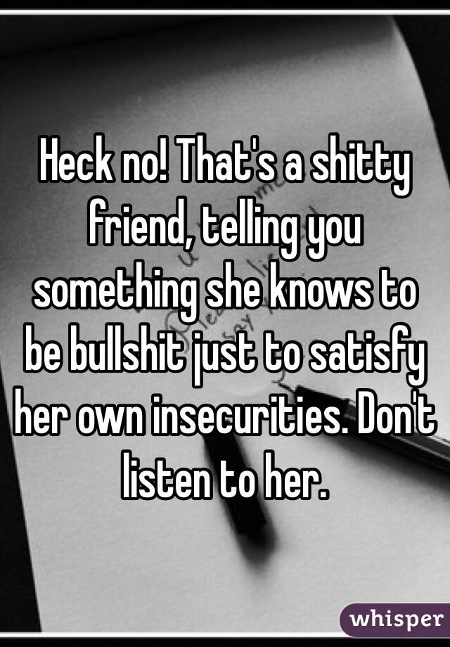 Heck no! That's a shitty friend, telling you something she knows to be bullshit just to satisfy her own insecurities. Don't listen to her.