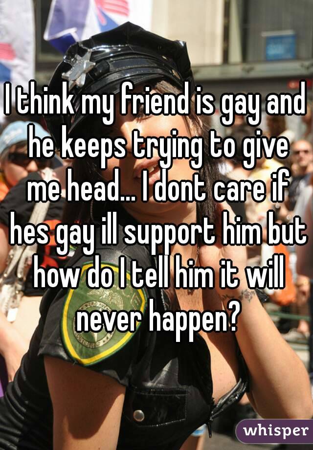 I think my friend is gay and he keeps trying to give me head... I dont care if hes gay ill support him but how do I tell him it will never happen?