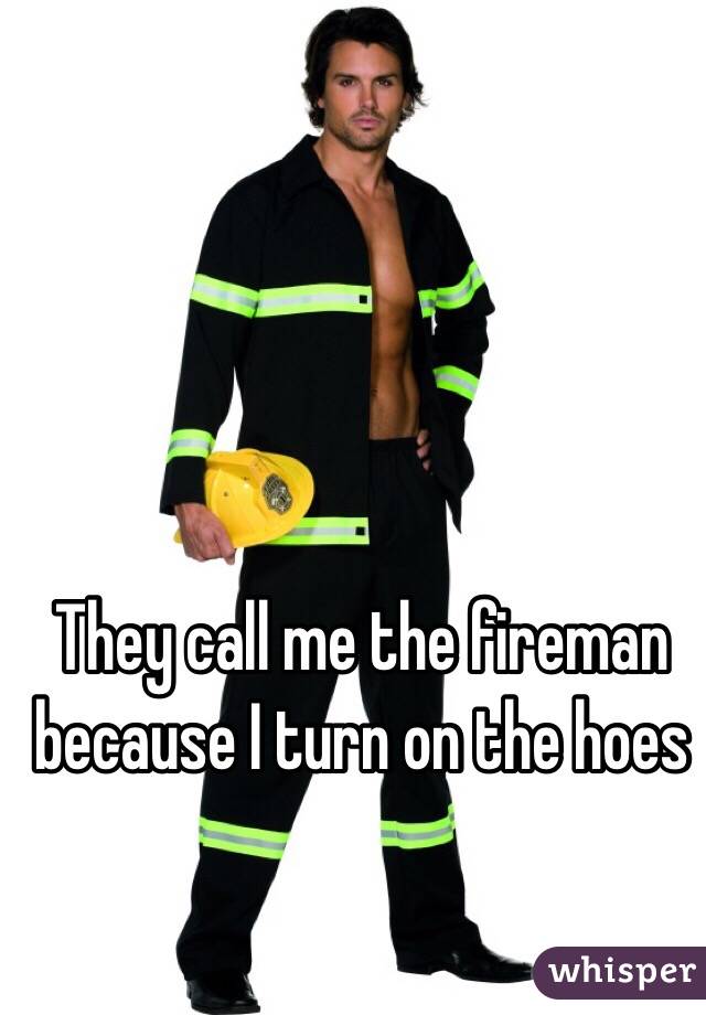 They call me the fireman because I turn on the hoes
