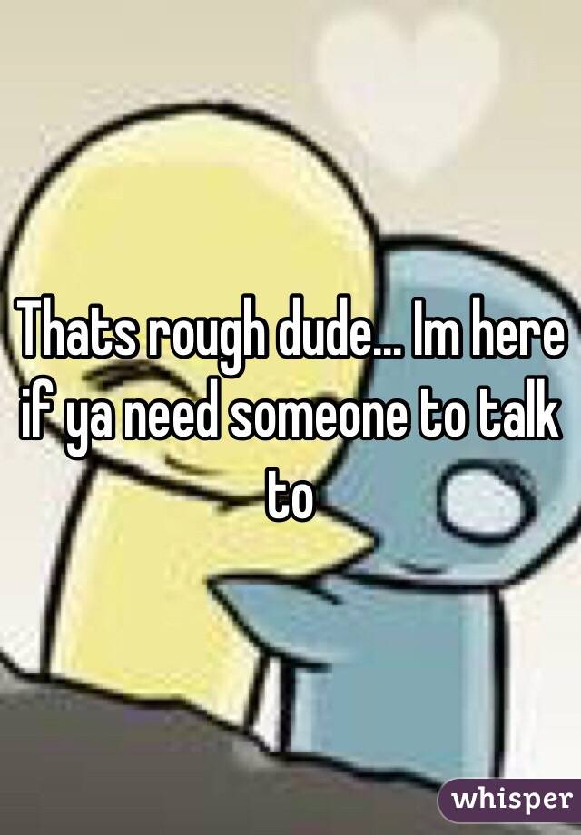 Thats rough dude... Im here if ya need someone to talk to