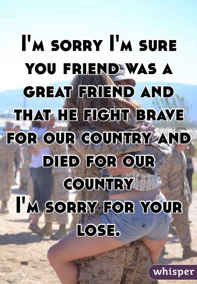 I'm sorry I'm sure you friend was a great friend and that he fight brave for our country and died for our country 
I'm sorry for your lose. 