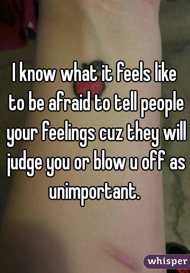 I know what it feels like to be afraid to tell people your feelings cuz they will judge you or blow u off as unimportant. 