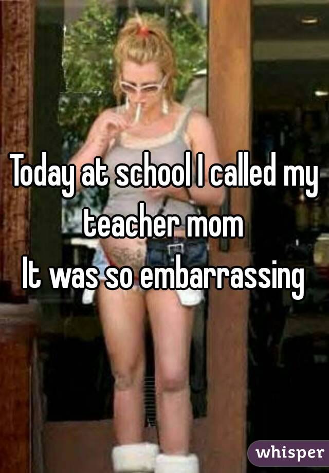 Today at school I called my teacher mom 
It was so embarrassing