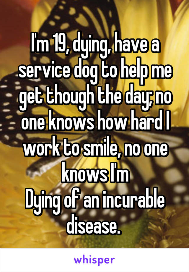 I'm 19, dying, have a service dog to help me get though the day; no one knows how hard I work to smile, no one knows I'm
Dying of an incurable disease. 