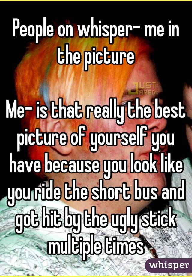 People on whisper- me in the picture

Me- is that really the best picture of yourself you have because you look like you ride the short bus and got hit by the ugly stick multiple times 