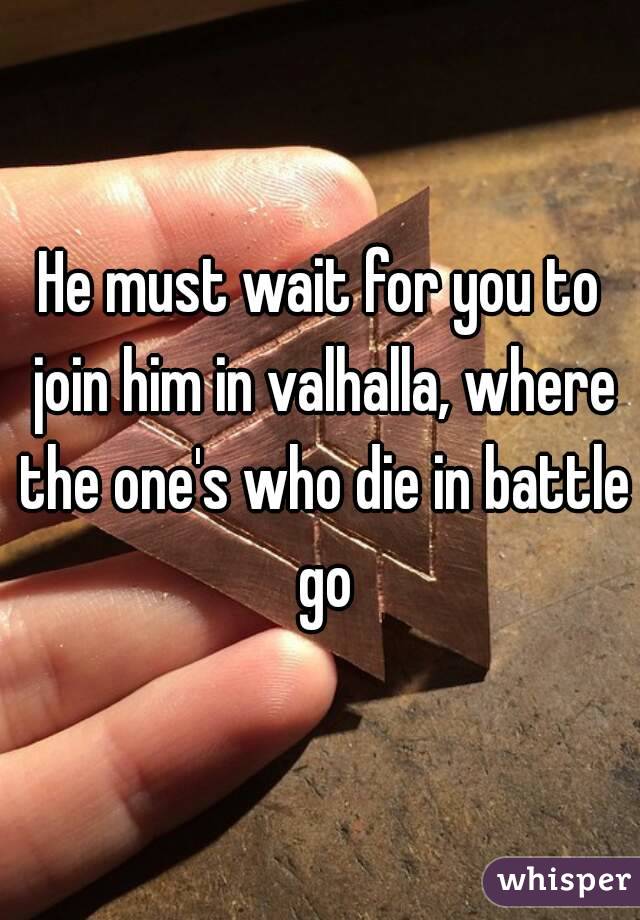 He must wait for you to join him in valhalla, where the one's who die in battle go