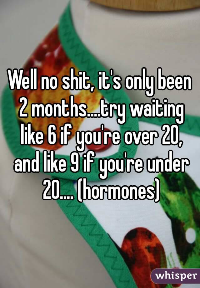 Well no shit, it's only been 2 months....try waiting like 6 if you're over 20, and like 9 if you're under 20.... (hormones)