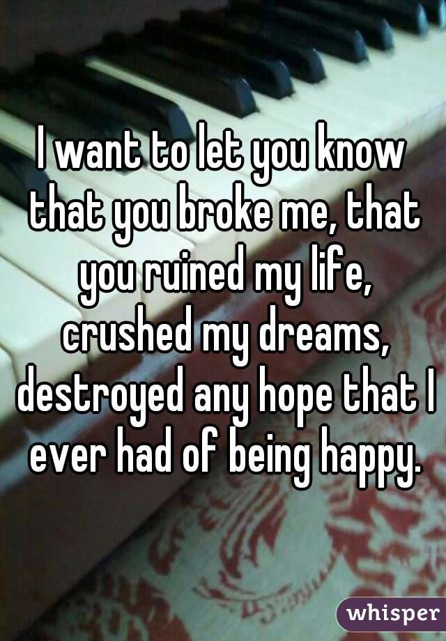 I want to let you know that you broke me, that you ruined my life, crushed my dreams, destroyed any hope that I ever had of being happy.