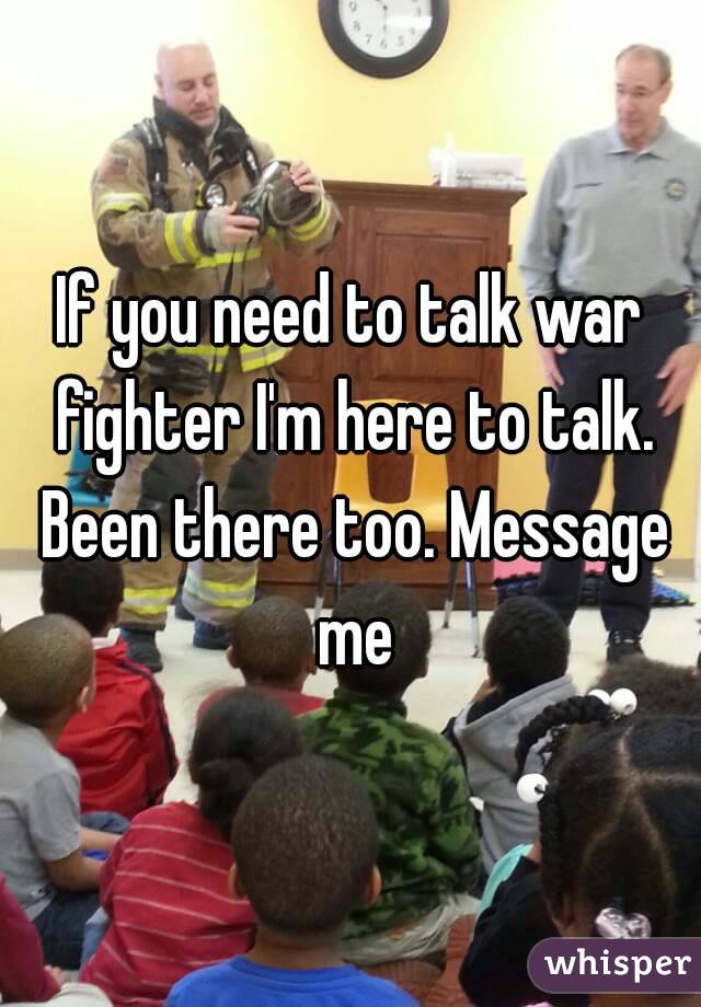 If you need to talk war fighter I'm here to talk. Been there too. Message me