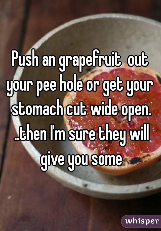 Push an grapefruit  out your pee hole or get your  stomach cut wide open. ..then I'm sure they will give you some