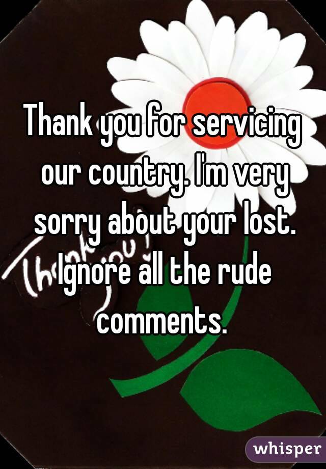 Thank you for servicing our country. I'm very sorry about your lost. Ignore all the rude comments. 