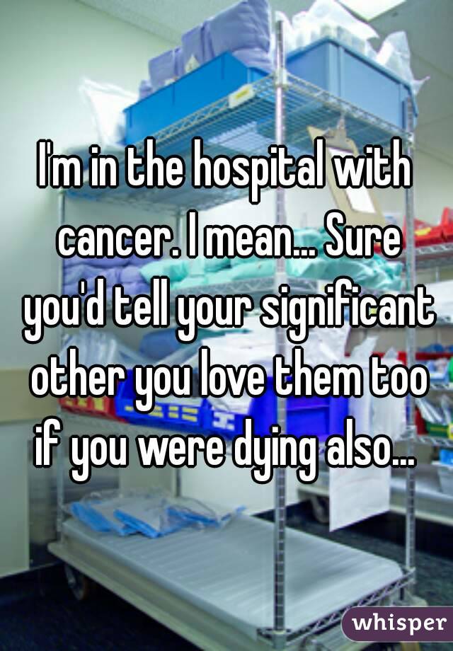 I'm in the hospital with cancer. I mean... Sure you'd tell your significant other you love them too if you were dying also... 