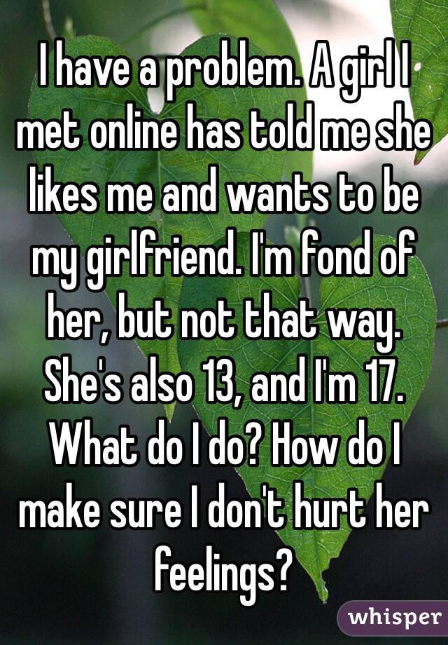 I have a problem. A girl I met online has told me she likes me and wants to be my girlfriend. I'm fond of her, but not that way. She's also 13, and I'm 17. What do I do? How do I make sure I don't hurt her feelings?