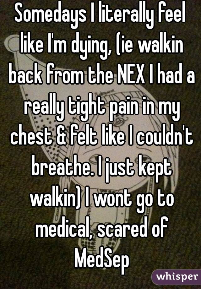Somedays I literally feel like I'm dying, (ie walkin back from the NEX I had a really tight pain in my chest & felt like I couldn't breathe. I just kept walkin) I wont go to medical, scared of MedSep