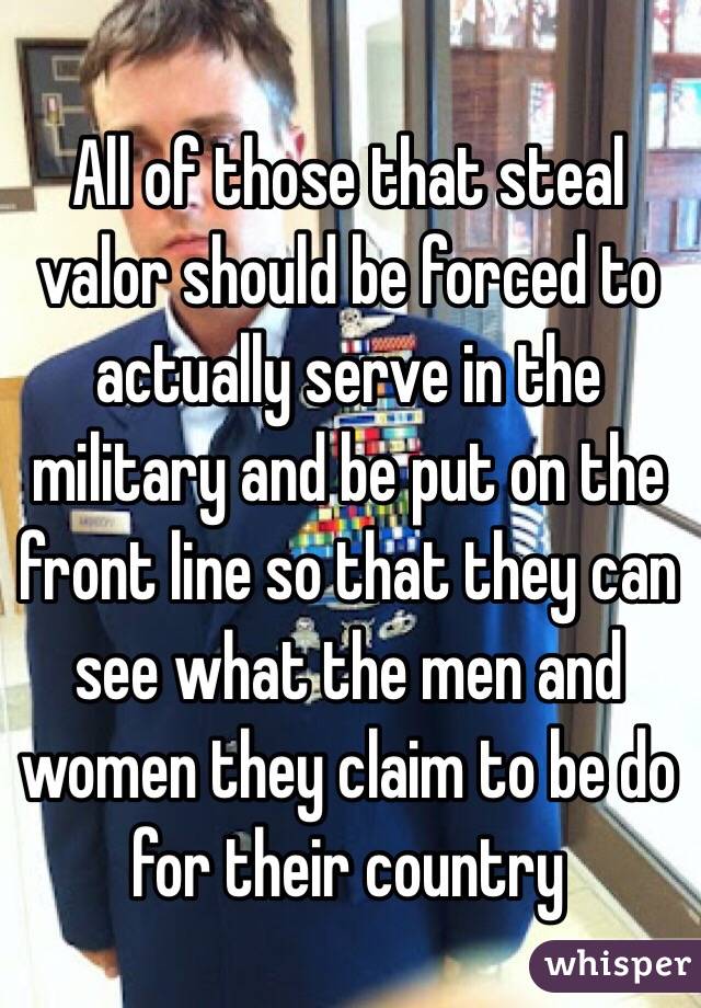 All of those that steal valor should be forced to actually serve in the military and be put on the front line so that they can see what the men and women they claim to be do for their country 