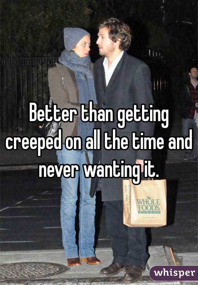 Better than getting creeped on all the time and never wanting it.