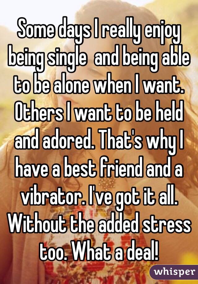Some days I really enjoy being single  and being able to be alone when I want. Others I want to be held and adored. That's why I have a best friend and a vibrator. I've got it all. Without the added stress too. What a deal! 