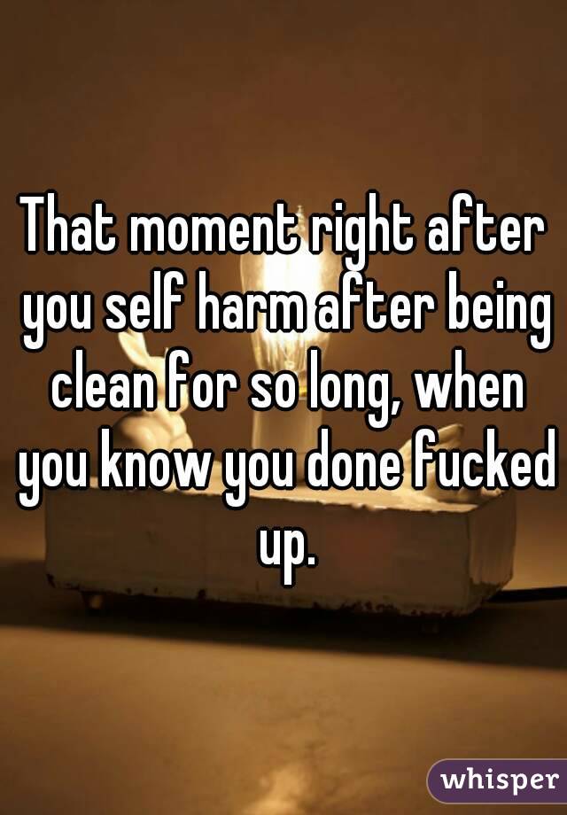 That moment right after you self harm after being clean for so long, when you know you done fucked up.
