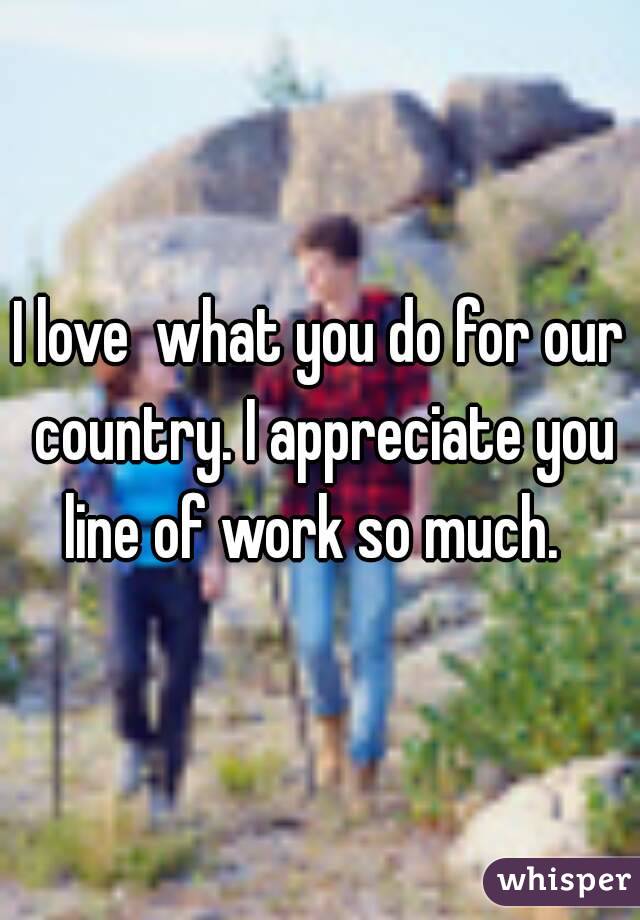 I love  what you do for our country. I appreciate you line of work so much.  