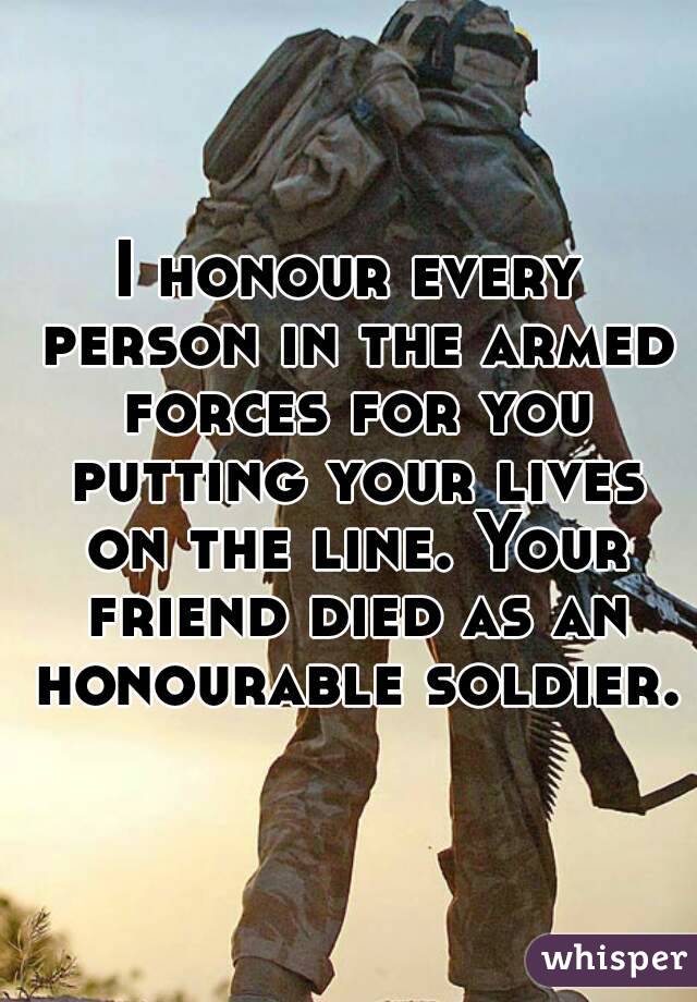 I honour every person in the armed forces for you putting your lives on the line. Your friend died as an honourable soldier.