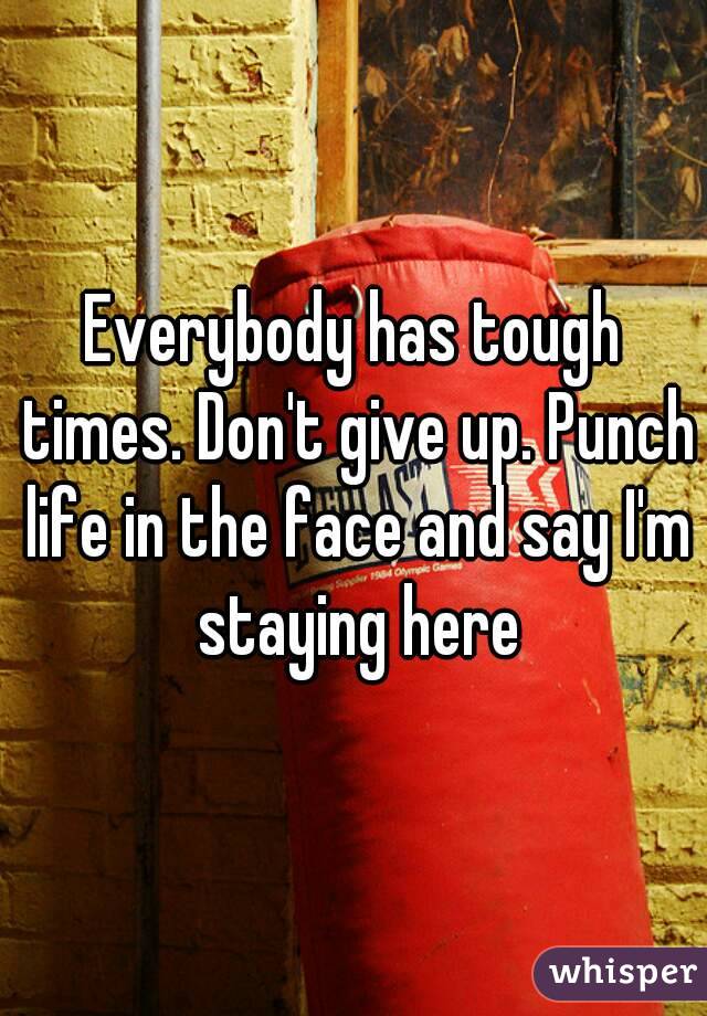 Everybody has tough times. Don't give up. Punch life in the face and say I'm staying here