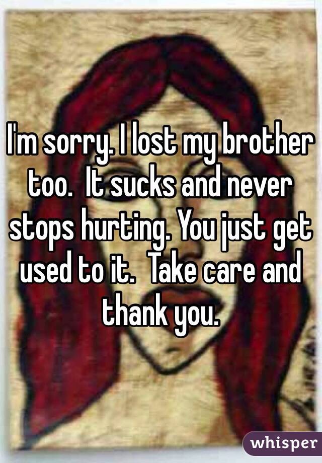 I'm sorry. I lost my brother too.  It sucks and never stops hurting. You just get used to it.  Take care and thank you.