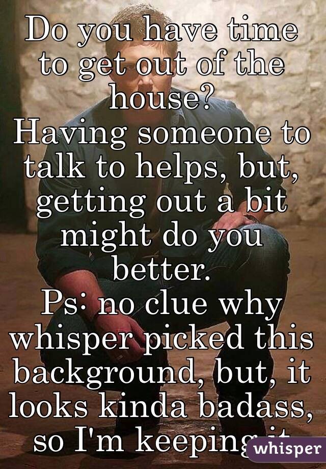 Do you have time to get out of the house?
Having someone to talk to helps, but, getting out a bit might do you better.
Ps: no clue why whisper picked this background, but, it looks kinda badass, so I'm keeping it 
