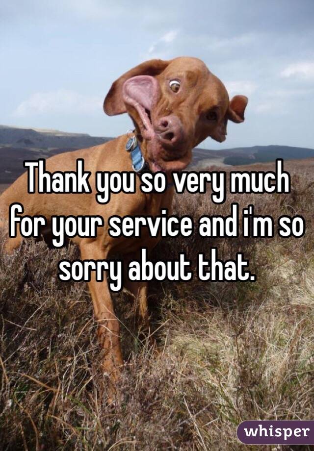 Thank you so very much for your service and i'm so sorry about that.