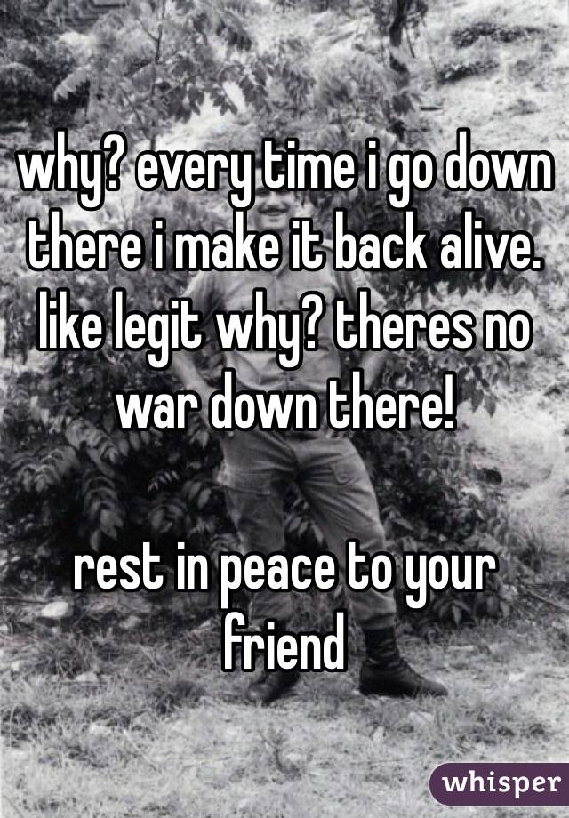 why? every time i go down there i make it back alive. like legit why? theres no war down there!

rest in peace to your friend 