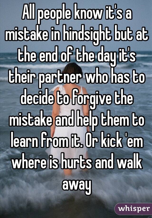 All people know it's a mistake in hindsight but at the end of the day it's their partner who has to decide to forgive the mistake and help them to learn from it. Or kick 'em where is hurts and walk away