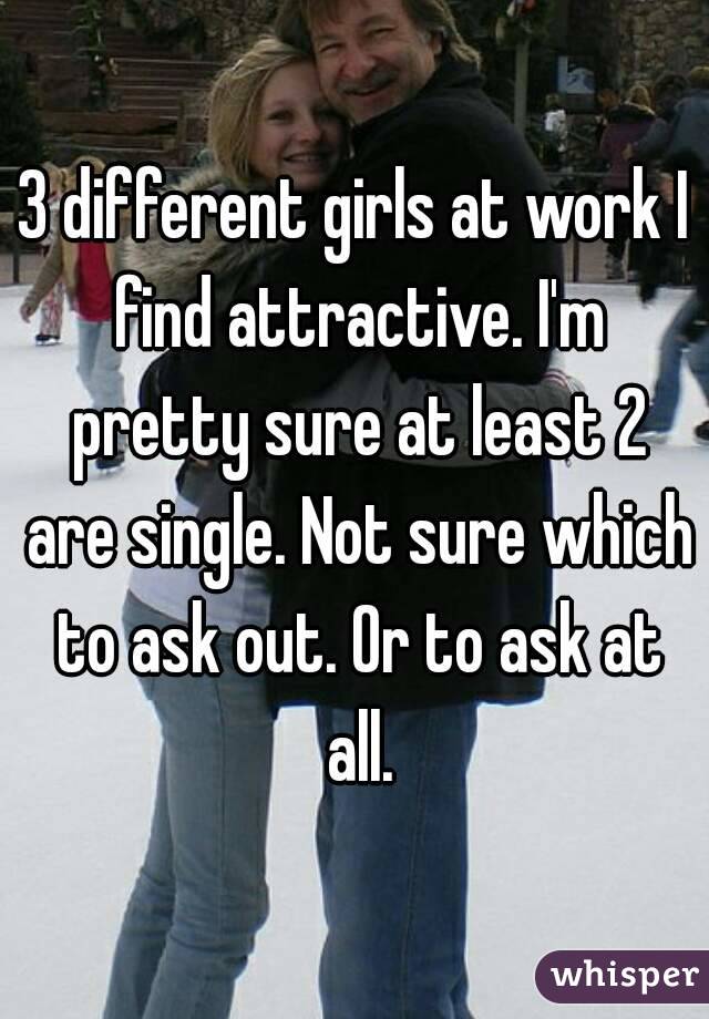 3 different girls at work I find attractive. I'm pretty sure at least 2 are single. Not sure which to ask out. Or to ask at all.