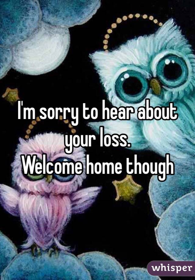 I'm sorry to hear about your loss. 
Welcome home though