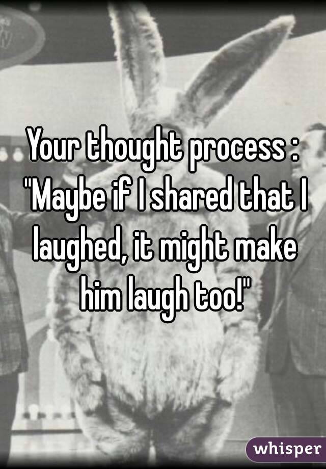 Your thought process : "Maybe if I shared that I laughed, it might make him laugh too!"