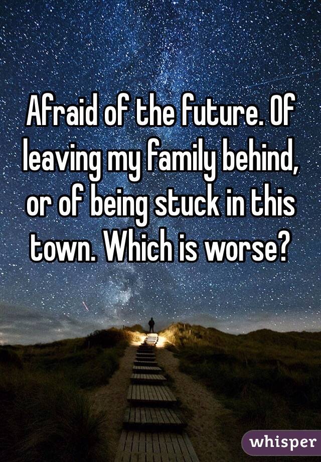 Afraid of the future. Of  leaving my family behind, or of being stuck in this town. Which is worse?