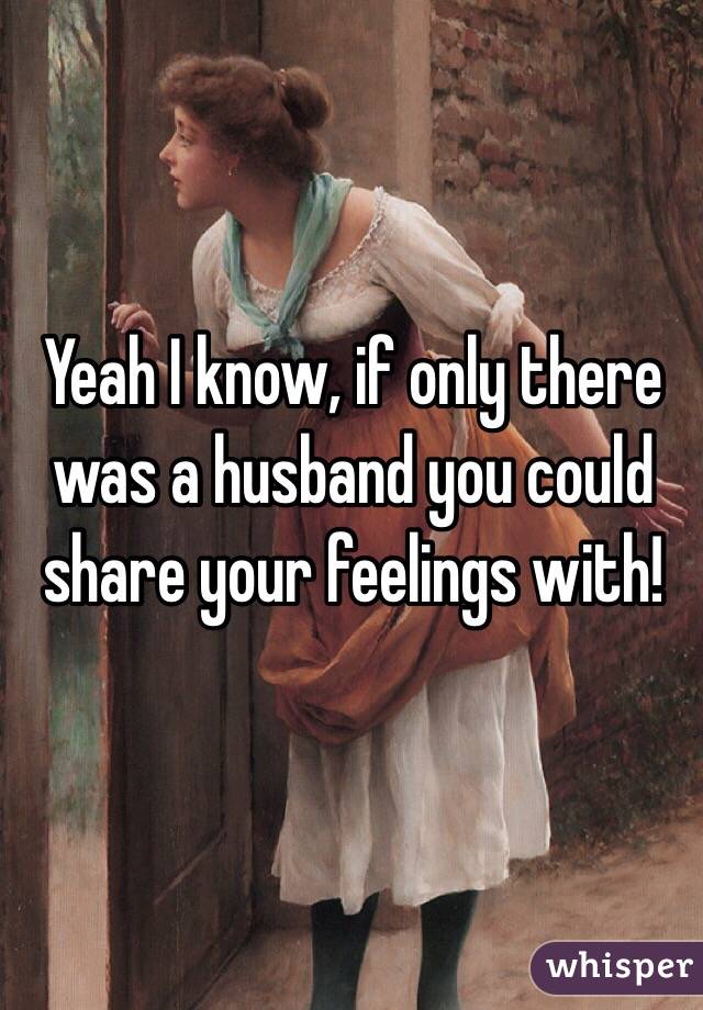Yeah I know, if only there was a husband you could share your feelings with! 