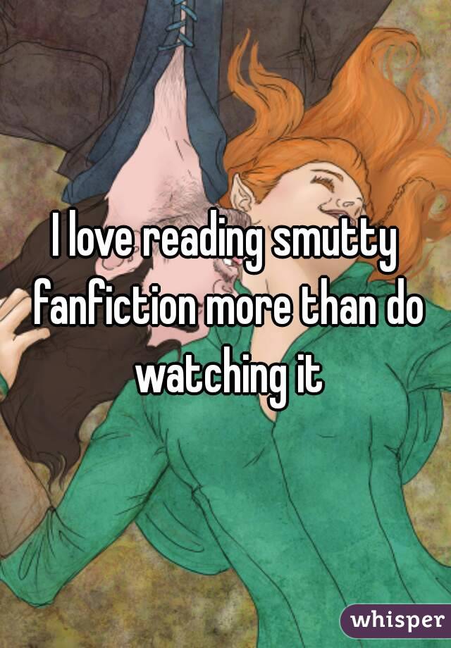 I love reading smutty fanfiction more than do watching it