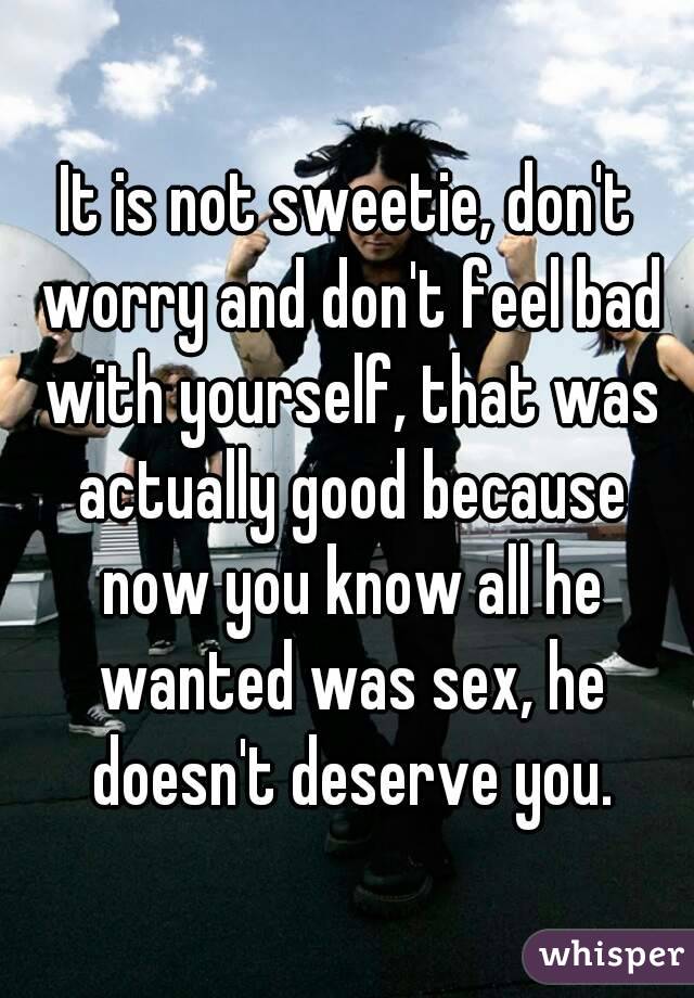 It is not sweetie, don't worry and don't feel bad with yourself, that was actually good because now you know all he wanted was sex, he doesn't deserve you.