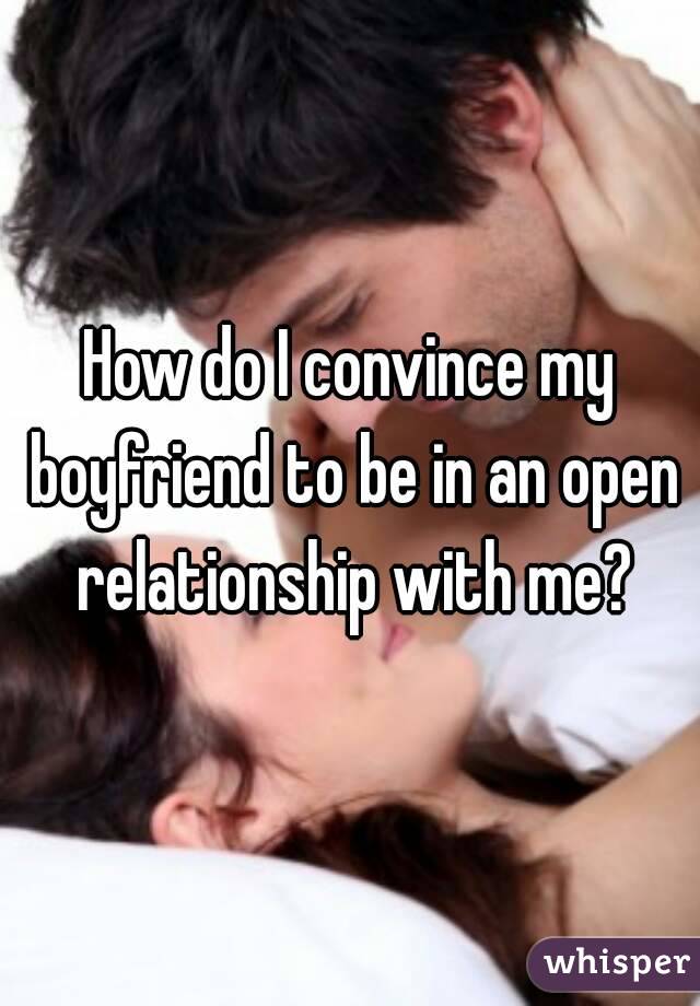 How do I convince my boyfriend to be in an open relationship with me?