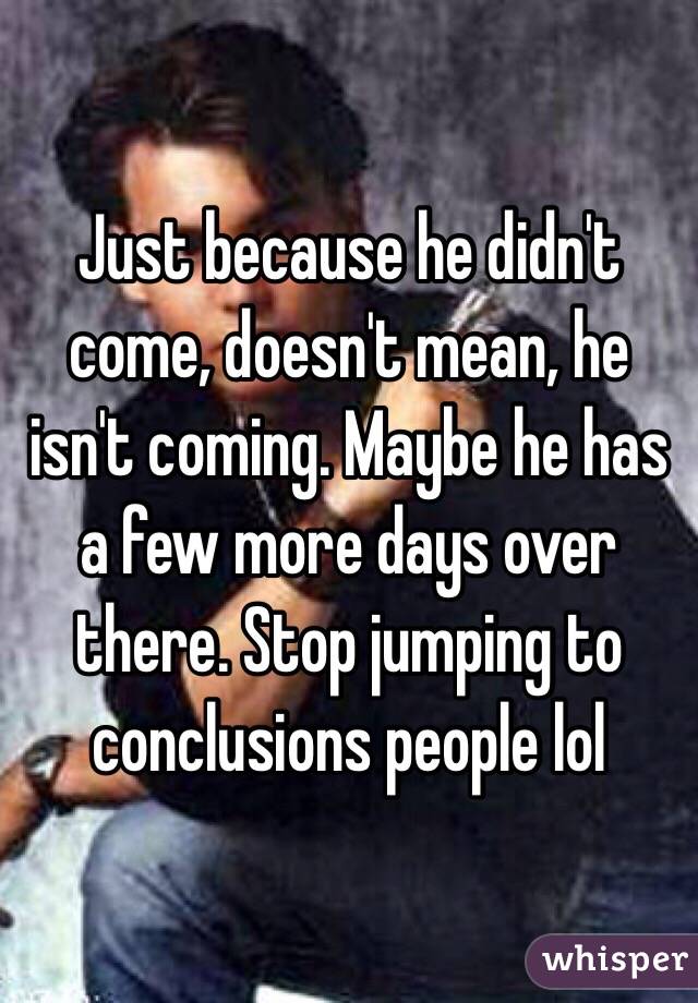 Just because he didn't come, doesn't mean, he isn't coming. Maybe he has a few more days over there. Stop jumping to conclusions people lol