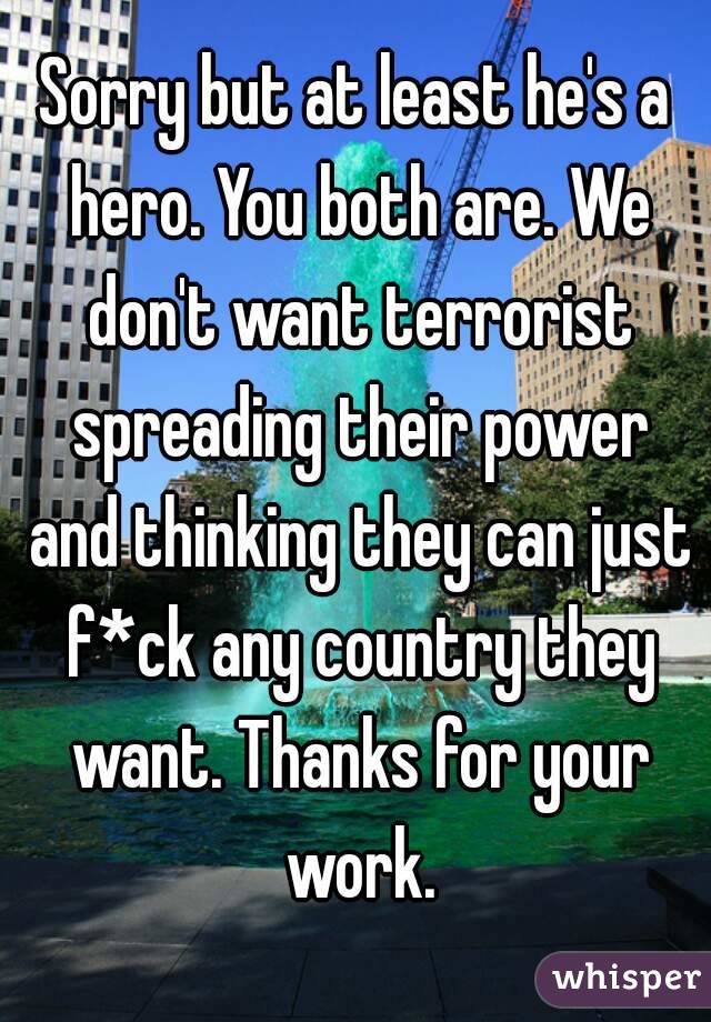 Sorry but at least he's a hero. You both are. We don't want terrorist spreading their power and thinking they can just f*ck any country they want. Thanks for your work.