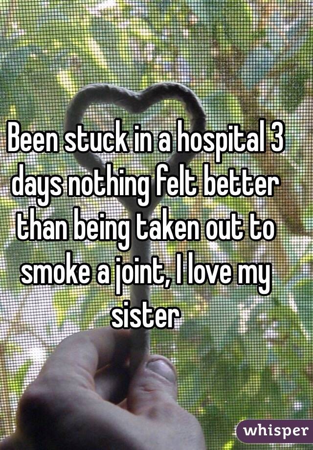 Been stuck in a hospital 3 days nothing felt better than being taken out to smoke a joint, I love my sister