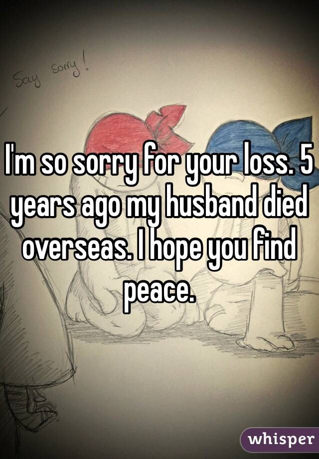 I'm so sorry for your loss. 5 years ago my husband died overseas. I hope you find peace.