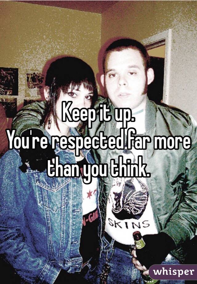 Keep it up. 
You're respected far more than you think.